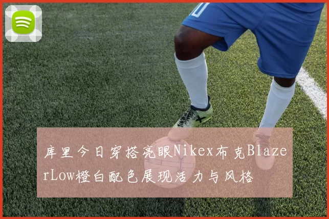 库里今日穿搭亮眼Nikex布克BlazerLow橙白配色展现活力与风格