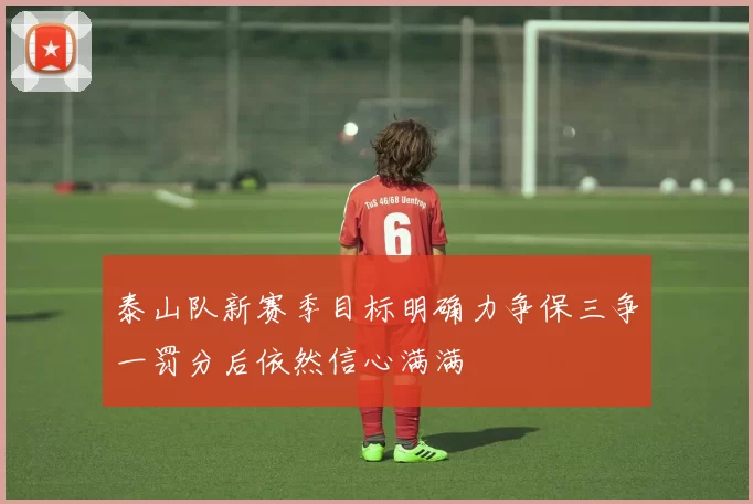 泰山队新赛季目标明确力争保三争一罚分后依然信心满满