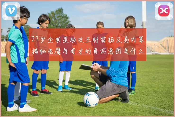 27岁全明星助攻王特雷杨交易内幕揭秘老鹰与奇才的真实意图是什么