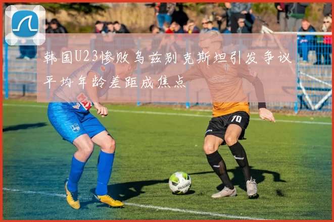 韩国U23惨败乌兹别克斯坦引发争议平均年龄差距成焦点