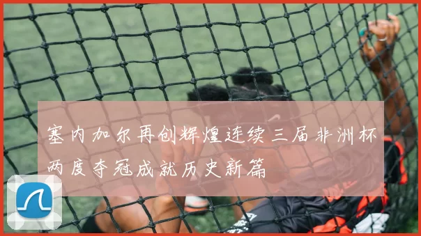 塞内加尔再创辉煌连续三届非洲杯两度夺冠成就历史新篇