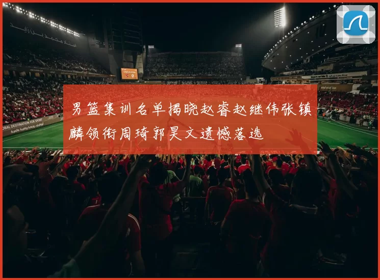 男篮集训名单揭晓赵睿赵继伟张镇麟领衔周琦郭昊文遗憾落选