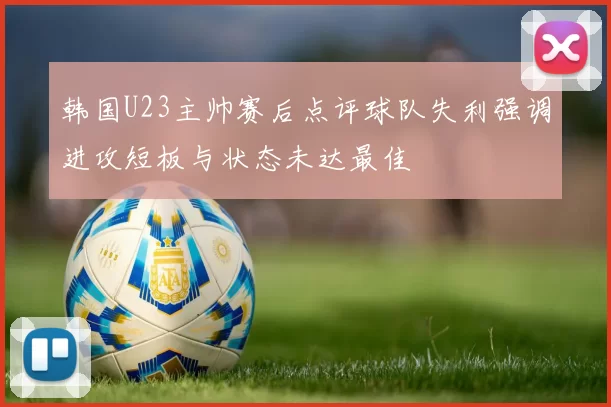 韩国U23主帅赛后点评球队失利强调进攻短板与状态未达最佳